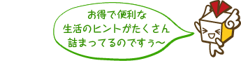 お得で便利な生活のヒントがたくさん詰まってるのですうぅ～