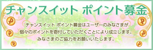 たくさんの笑顔のための第一歩
チャンスイット ポイント募金
チャンスイット ポイント募金は、ユーザーの皆様が
個々のポイントを寄付していただくことにより成立します。
世界中にたくさんの笑顔を…
そのために、私たちにできることはまだまだたくさんあります!
皆様のご協力をお願いいたします。