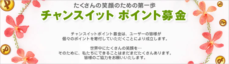 たくさんの笑顔のための第一歩
チャンスイット ポイント募金
チャンスイット ポイント募金は、ユーザーの皆様が
個々のポイントを寄付していただくことにより成立します。
世界中にたくさんの笑顔を…
そのために、私たちにできることはまだまだたくさんあります!
皆様のご協力をお願いいたします。