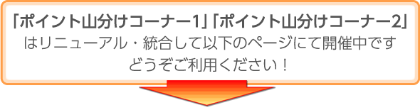 「ポイント山分けコーナー1」「ポイント山分けコーナー2」はリニューアル・統合して以下のページにて開催中です。どうぞご利用ください！