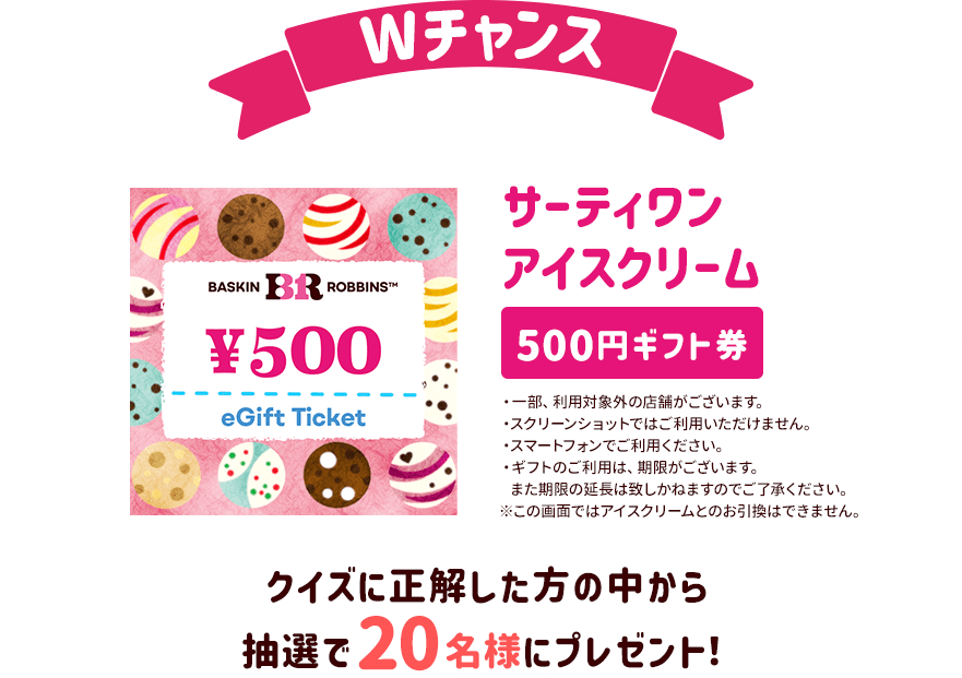 Wチャンス クイズに正解した方の中から抽選で20名様にサーティワン アイスクリーム 500円ギフト券をプレゼント！