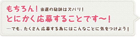 もちろん!当選の秘訣はズバリ! とにかく応募することです～! …でも、たくさん応募する為にはこんなことに気をつけよう!