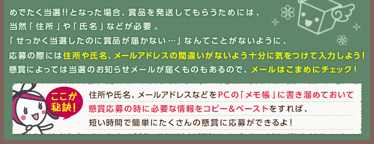 めでたく当選!!となった場合、賞品を発送してもらうためには、当然「住所」や「氏名」などが必要。「せっかく当選したのに賞品が届かない…」なんてことがないように、応募の際には住所や氏名、メールアドレスの間違いがないよう十分に気をつけて入力しよう!懸賞によっては当選のお知らせメールが届くものもあるので、メールはこまめにチェック! ここが秘訣!住所や氏名、メールアドレスなどをPCの「メモ帳」に書き溜めておいて懸賞応募の時に必要な情報をコピー＆ペーストをすれば、短い時間で簡単にたくさんの懸賞に応募ができるよ!