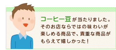 コーヒー豆が当たりました。そのお店ならではの味わいが楽しめる商品で、貴重な商品がもらえて嬉しかった!