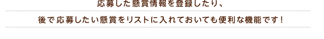 応募した懸賞情報を登録したり、後で応募したい懸賞をリストに入れておいても便利な機能です!