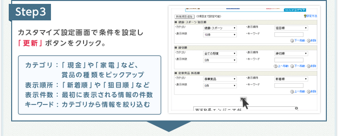 Step3 カスタマイズ設定画面で条件を設定し「更新」ボタンをクリック。 カテゴリ：「現金」や「家電」など、賞品の種類をピックアップ 表示順所：「新着順」や「狙目順」など 表示件数：最初に表示される情報の件数 キーワード:カテゴリから情報を絞り込む