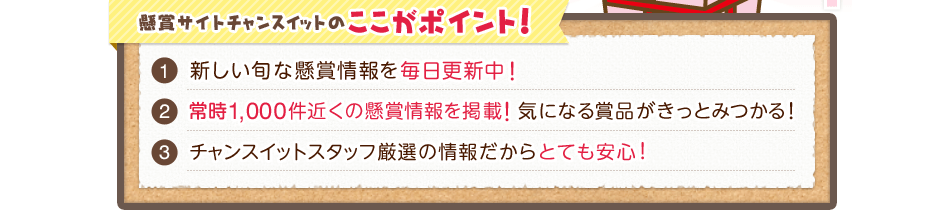 懸賞サイトチャンスイットのここがポイント! 新しい旬な懸賞情報を毎日更新中! 常時1,000件近くの懸賞情報を掲載!気になる賞品がきっとみつかる! チャンスイットスタッフ厳選の情報だからとても安心!