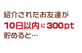 紹介されたお友達が10日以内に300pt貯めると…