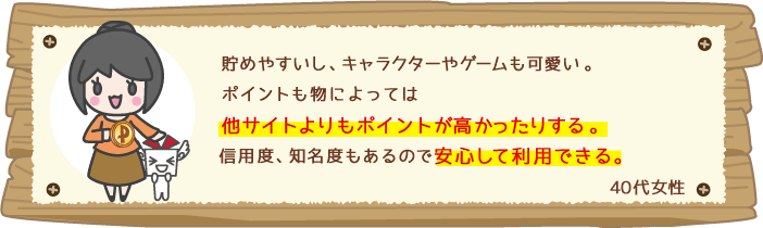 貯めやすいし、キャラクターやゲームも可愛い。ポイントも物によっては他サイトよりもポイントが高かったりする。信用度、知名度もあるので安心して利用できる。