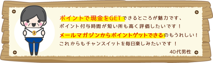 ポイントで現金をGETできるところが魅力です、ポイント付与時間が短い所も高く評価したいです!メールマガジンからポイントゲットできるのもうれしい!これからもチャンスイットを毎日楽しみたいです!