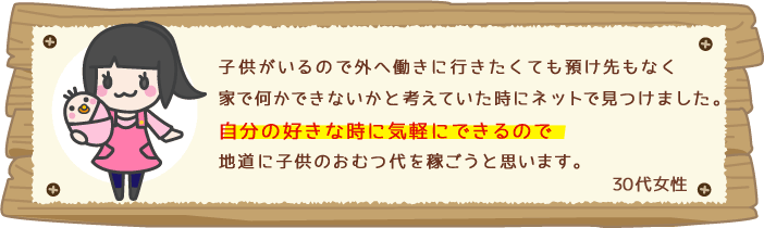 子供がいるので外へ働きに行きたくても預け先もなく家で何かできないかと考えていた時にネットで見つけました。自分の好きな時に気軽にできるので地道に子供のおむつ代を稼ごうと思います。