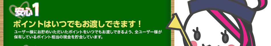 【安心1】ポイントはいつでもお渡しできます！ユーザー様にお貯めいただいたポイントをいつでもお渡しできるよう、全ユーザー様が保有しているポイント相当の現金を貯金しています。
