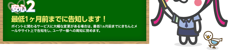 【安心2】最低1ヶ月前までに告知します！ポイントに関わるサービスに大幅な変更がある場合は、最低1ヵ月前までにきちんとメールやサイト上で告知をし、ユーザー様への周知に努めます。
