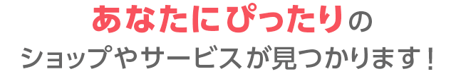 あなたにぴったりのショップやサービスが見つかります！