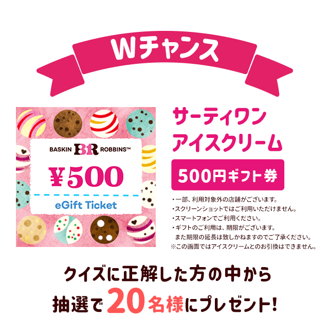 Wチャンス クイズに正解した方の中から抽選で20名様にサーティワン アイスクリーム 500円ギフト券をプレゼント！